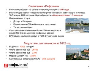 О компании «Инфолинк»
•   Компания работает на рынке телекоммуникаций с 1997 года.
•   В настоящее время - оператор фиксированной связи, работающий в городах
    Чебоксары, Н.Новгород и Новочебоксарск (общее население 1.8 млн.чел).
•   Оказываемые услуги:
     - Доступ в Интернет
     - Коммерческое ТВ (кабельное и цифровое)
     - Телефонная связь
•   Сеть компании охватывает более 150 тыс.квартир и
    около 200 бизнес-центров и офисных зданий.
•   В Чувашии компания входит в ТОП-3 участников рынка


                 Результаты деятельности за 2012 год:
•   Выручка – 129,6 млн.руб.
•   Число абонентов b2c - 26400
•   Число абонентов b2b - 2390
•   Маржа EBITDA (%) – 33.9%
•   Капитальные затраты (CAPEX) – 30.6 млн.руб


                                                                             4
 