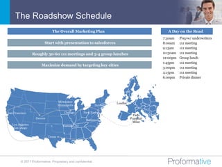 The Roadshow Schedule
                              The Overall Marketing Plan                                     A Day on the Road
                                                                                           7:30am    Prep w/ underwriters
                         Start with presentation to salesforces                            8:00am    1x1 meeting
                                                                                           9:15am    1x1 meeting
                 Roughly 50-60 1x1 meetings and 3-4 group lunches                          10:30am   1x1 meeting
                                                                                           12:00pm   Group lunch
                                                                                           1:45pm    1x1 meeting
                       Maximize demand by targeting key cities
                                                                                           3:00pm    1x1 meeting
                                                                                           4:15pm    1x1 meeting
                                                                                           6:00pm    Private dinner




                                    Milwaukee
                                                                      London
                                    Minneapolis              Boston

San Francisco                           Chicago      New York
                                                                                 Paris
                   Denver                                                      Frankfurt
                                                      Baltimore
                                                                                 Milan
   Los Angeles                         Kansas City
    San Diego


                            Texas




         © 2011 Proformative. Proprietary and confidential
 
