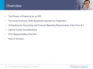 Overview

•    The Phases of Preparing for an IPO

•    The Cross-functional, Multi-disciplinary approach to Preparation

•    Anticipating the Accounting and Financial Reporting Requirements of the Form S-1

•    Internal Control Considerations

•    CFO Responsibilities Post-IPO

•    Keys to Success




17   © 2011 Proformative. Proprietary and confidential
 