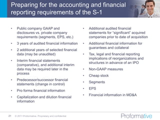 Preparing for the accounting and financial
 reporting requirements of the S-1

 •    Public company GAAP and                            •   Additional audited financial
      disclosures vs. private company                        statements for “significant” acquired
      requirements (segments, EPS, etc.)                     companies prior to date of acquisition
 •    3 years of audited financial information           •   Additional financial information for
                                                             guarantees and collateral
 •    2 additional years of selected financial
      data (may be unaudited)                            •   Tax, legal and financial reporting
                                                             implications of reorganizations and
 •    Interim financial statements
                                                             structures in advance of an IPO
      (comparative), and additional interim
      data may be required later in the                  •   Non-GAAP measures
      process
                                                         •   Cheap stock
 •    Predecessor/successor financial
                                                         •   Segments
      statements (change in control)
                                                         •   EPS
 •    Pro forma financial information
                                                         •   Financial information in MD&A
 •    Capitalization and dilution financial
      information



21   © 2011 Proformative. Proprietary and confidential
 