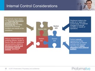 Internal Control Considerations


The periodic report states
that financial information                                                     Disclosure made to the
complies with the                                                              public on a “rapid and
                                                                               current basis” of material
Exchange Act and fairly                                                        changes to financial
presents the financial                                               Section
                                                                               condition or results of
condition and results of the                                          409      operations
                                                     Section 906
operations




Various representations by                            Section      Section     Perform annual
certifying officers, similar to                        302          404        assessment of the
Section 906 plus additional                                                    effectiveness of internal
representations related to                                                     controls over financial
disclosure controls and                                                        reporting and obtain
procedures, internal                                                           attestation from external
controls, and fraud                                                            auditors




22    © 2011 Proformative. Proprietary and confidential
 