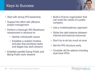 Keys to Success

• Start with strong IPO leadership                       • Build a finance organization that
                                                           can meet the needs of a public
• Support the effort with effective                        company
  project management
                                                         • Use a multidisciplinary approach
• Perform a thorough IPO Readiness
  Assessment in advance to:                              • Strike the right balance between
                                                           internal and external resources
      • Identify critical-path issues
      • Establish a realistic timeline                   • Don’t try to do too much at once
        and plan that prioritizes tasks
                                                         • Set the IPO structure early
        and stages key work streams
                                                         • Consider all the options including
• Establish parallel Going Public and
                                                           dual track IPOs
  Being Public work streams




24   © 2011 Proformative. Proprietary and confidential
 