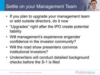 Settle on your Management Team

• If you plan to upgrade your management team
  or add outside directors, do it now
• “Upgrades” right after the IPO create potential
  liability
• Will management’s experience engender
  confidence in the investor community?
• Will the road show presenters convince
  institutional investors?
• Underwriters will conduct detailed background
  checks before the S-1 is filed

 © 2011 Proformative. Proprietary and confidential
 