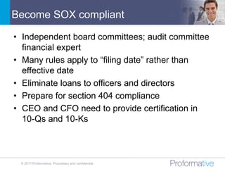 Become SOX compliant

• Independent board committees; audit committee
  financial expert
• Many rules apply to “filing date” rather than
  effective date
• Eliminate loans to officers and directors
• Prepare for section 404 compliance
• CEO and CFO need to provide certification in
  10-Qs and 10-Ks



 © 2011 Proformative. Proprietary and confidential
 