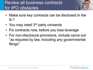 Review all business contracts
for IPO obstacles
• Make sure key contracts can be disclosed in the
  S-1
• You may need 3rd party consents
• Fix contracts now, before you lose leverage
• For non-disclosure provisions, include carve out
  “as required by law, including any governmental
  filings”




 © 2011 Proformative. Proprietary and confidential
 