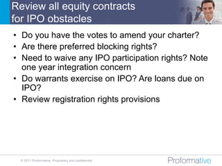 Review all equity contracts
for IPO obstacles
• Do you have the votes to amend your charter?
• Are there preferred blocking rights?
• Need to waive any IPO participation rights? Note
  one year integration concern
• Do warrants exercise on IPO? Are loans due on
  IPO?
• Review registration rights provisions




  © 2011 Proformative. Proprietary and confidential
 