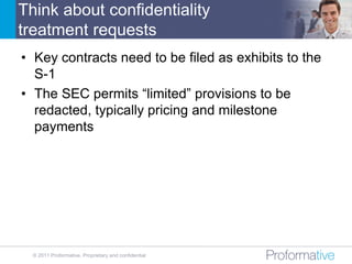 Think about confidentiality
treatment requests
• Key contracts need to be filed as exhibits to the
  S-1
• The SEC permits “limited” provisions to be
  redacted, typically pricing and milestone
  payments




  © 2011 Proformative. Proprietary and confidential
 
