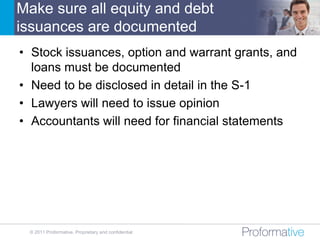 Make sure all equity and debt
issuances are documented
• Stock issuances, option and warrant grants, and
  loans must be documented
• Need to be disclosed in detail in the S-1
• Lawyers will need to issue opinion
• Accountants will need for financial statements




 © 2011 Proformative. Proprietary and confidential
 