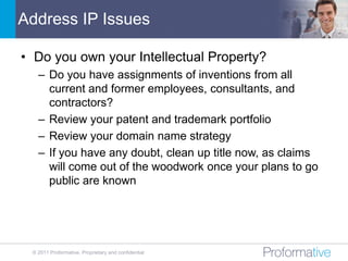 Address IP Issues

• Do you own your Intellectual Property?
   – Do you have assignments of inventions from all
     current and former employees, consultants, and
     contractors?
   – Review your patent and trademark portfolio
   – Review your domain name strategy
   – If you have any doubt, clean up title now, as claims
     will come out of the woodwork once your plans to go
     public are known




 © 2011 Proformative. Proprietary and confidential
 