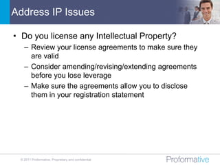 Address IP Issues

• Do you license any Intellectual Property?
   – Review your license agreements to make sure they
     are valid
   – Consider amending/revising/extending agreements
     before you lose leverage
   – Make sure the agreements allow you to disclose
     them in your registration statement




 © 2011 Proformative. Proprietary and confidential
 