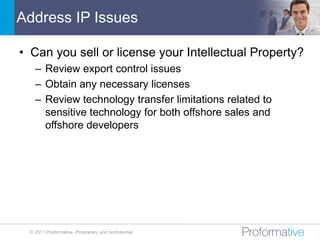 Address IP Issues

• Can you sell or license your Intellectual Property?
   – Review export control issues
   – Obtain any necessary licenses
   – Review technology transfer limitations related to
     sensitive technology for both offshore sales and
     offshore developers




 © 2011 Proformative. Proprietary and confidential
 