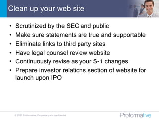 Clean up your web site

•   Scrutinized by the SEC and public
•   Make sure statements are true and supportable
•   Eliminate links to third party sites
•   Have legal counsel review website
•   Continuously revise as your S-1 changes
•   Prepare investor relations section of website for
    launch upon IPO




    © 2011 Proformative. Proprietary and confidential
 