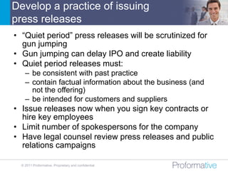 Develop a practice of issuing
press releases
• “Quiet period” press releases will be scrutinized for
  gun jumping
• Gun jumping can delay IPO and create liability
• Quiet period releases must:
    – be consistent with past practice
    – contain factual information about the business (and
      not the offering)
    – be intended for customers and suppliers
• Issue releases now when you sign key contracts or
  hire key employees
• Limit number of spokespersons for the company
• Have legal counsel review press releases and public
  relations campaigns

  © 2011 Proformative. Proprietary and confidential
 