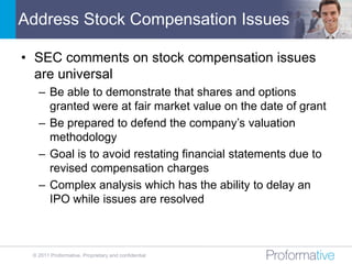 Address Stock Compensation Issues

• SEC comments on stock compensation issues
  are universal
   – Be able to demonstrate that shares and options
     granted were at fair market value on the date of grant
   – Be prepared to defend the company’s valuation
     methodology
   – Goal is to avoid restating financial statements due to
     revised compensation charges
   – Complex analysis which has the ability to delay an
     IPO while issues are resolved



 © 2011 Proformative. Proprietary and confidential
 
