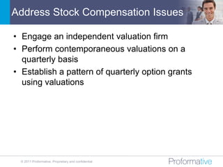 Address Stock Compensation Issues

• Engage an independent valuation firm
• Perform contemporaneous valuations on a
  quarterly basis
• Establish a pattern of quarterly option grants
  using valuations




 © 2011 Proformative. Proprietary and confidential
 