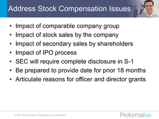 Address Stock Compensation Issues

•   Impact of comparable company group
•   Impact of stock sales by the company
•   Impact of secondary sales by shareholders
•   Impact of IPO process
•   SEC will require complete disclosure in S-1
•   Be prepared to provide date for prior 18 months
•   Articulate reasons for officer and director grants




    © 2011 Proformative. Proprietary and confidential
 