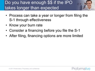 Do you have enough $$ if the IPO
takes longer than expected
• Process can take a year or longer from filing the
  S-1 through effectiveness
• Know your burn rate
• Consider a financing before you file the S-1
• After filing, financing options are more limited




 © 2011 Proformative. Proprietary and confidential
 