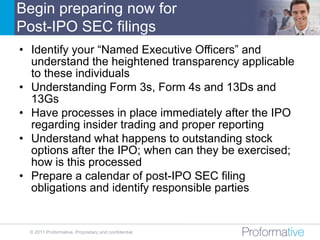 Begin preparing now for
Post-IPO SEC filings
• Identify your “Named Executive Officers” and
  understand the heightened transparency applicable
  to these individuals
• Understanding Form 3s, Form 4s and 13Ds and
  13Gs
• Have processes in place immediately after the IPO
  regarding insider trading and proper reporting
• Understand what happens to outstanding stock
  options after the IPO; when can they be exercised;
  how is this processed
• Prepare a calendar of post-IPO SEC filing
  obligations and identify responsible parties


  © 2011 Proformative. Proprietary and confidential
 