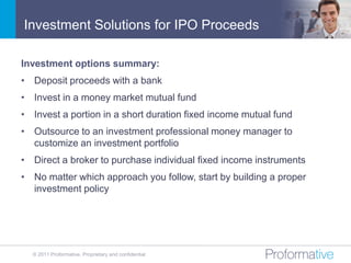 Investment Solutions for IPO Proceeds

Investment options summary:
• Deposit proceeds with a bank
• Invest in a money market mutual fund
• Invest a portion in a short duration fixed income mutual fund
• Outsource to an investment professional money manager to
  customize an investment portfolio
• Direct a broker to purchase individual fixed income instruments
• No matter which approach you follow, start by building a proper
  investment policy




  © 2011 Proformative. Proprietary and confidential
 