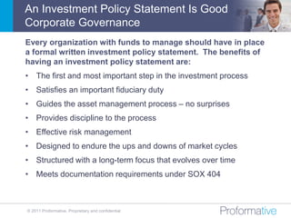 An Investment Policy Statement Is Good
Corporate Governance
Every organization with funds to manage should have in place
a formal written investment policy statement. The benefits of
having an investment policy statement are:
• The first and most important step in the investment process
• Satisfies an important fiduciary duty
• Guides the asset management process – no surprises
• Provides discipline to the process
• Effective risk management
• Designed to endure the ups and downs of market cycles
• Structured with a long-term focus that evolves over time
• Meets documentation requirements under SOX 404



© 2011 Proformative. Proprietary and confidential
 
