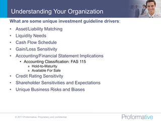 Understanding Your Organization
What are some unique investment guideline drivers:
•   Asset/Liability Matching
•   Liquidity Needs
•   Cash Flow Schedule
•   Gain/Loss Sensitivity
•   Accounting/Financial Statement Implications
        • Accounting Classification: FAS 115
                » Hold-to-Maturity
                » Available For Sale
• Credit Rating Sensitivity
• Shareholder Sensitivities and Expectations
• Unique Business Risks and Biases




    © 2011 Proformative. Proprietary and confidential
 