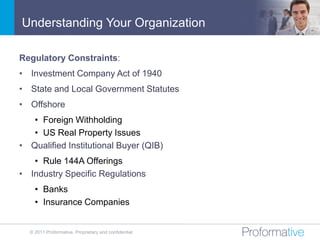 Understanding Your Organization

Regulatory Constraints:
• Investment Company Act of 1940
• State and Local Government Statutes
• Offshore
   • Foreign Withholding
   • US Real Property Issues
• Qualified Institutional Buyer (QIB)
   • Rule 144A Offerings
• Industry Specific Regulations
    • Banks
    • Insurance Companies


  © 2011 Proformative. Proprietary and confidential
 