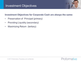 Investment Objectives

Investment Objectives for Corporate Cash are always the same:
• Preservation of Principal (primary)
• Providing Liquidity (secondary)
• Maximizing Return (tertiary)




  © 2011 Proformative. Proprietary and confidential
 