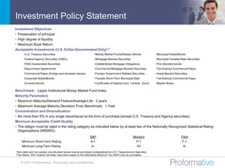 Investment Policy Statement
Investment Objectives
• Preservation of principal
• High degree of liquidity
• Maximum Book Return
Acceptable Investments (U.S. Dollar-Denominated Only)1,2
        •U.S. Treasury Securities                                     •Money Market Funds/Sweep Vehicle                •Municipal Notes/Bonds
        •Federal Agency Securities (GSEs)                             •Mortgage-Backed Securities                      •Municipal Variable Rate Securities
        •FDIC-Guaranteed Securities                                   •Collateralized Mortgage Obligations             •Pre-refunded bonds
        •Repurchase Agreements                                        •Commercial Mortgage-Backed Securities           •Tax-Exempt Commercial Paper
        •Commercial Paper (foreign and domestic issues)               •Foreign Government Related Securities           •Asset-Backed Securities
        •Corporate Notes/Bonds                                        •Taxable Short-Term Municipal Debt               •Tax-Exempt Commercial Paper
        •Covered Bonds                                                •Certificates of Deposit (incl. Yankee, Euro)    •Master Notes

Benchmark: Lipper Institutional Money Market Fund Index
Maturity Parameters
• Maximum Maturity/Demand Feature/Average Life: 2 years
• Maximum Average Maturity Deviation From Benchmark: 1 Year
Concentration and Diversification
• No more than 5% in any single issue/issuer at the time of purchase (except U.S. Treasury and Agency securities).
Minimum Acceptable Credit Quality
• The obligor must be rated in the rating category as indicated below by at least two of the Nationally Recognized Statistical Rating
  Organizations (NRSRO).
                                                                  S&P                                  Moody’s                             Fitch
       Minimum Short-Term Rating                                  A-1                                   P-1                                 F-1
       Minimum Long-Term Rating                                    A-                                    A3                                 A-
1Non-rated   and non-rerated, pre-refunded issues may be purchased (collateralized by U.S. Treasuries and Agencies).
2Tax   Status: 35% Federal Tax Rate; Securities subject to the Alternative Minimum Tax (AMT) may be purchased.


   © 2011 Proformative. Proprietary and confidential
 