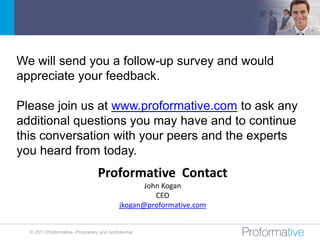 We will send you a follow-up survey and would
appreciate your feedback.

Please join us at www.proformative.com to ask any
additional questions you may have and to continue
this conversation with your peers and the experts
you heard from today.
                                  Proformative Contact
                                                   John Kogan
                                                      CEO
                                            jkogan@proformative.com


  © 2011 Proformative. Proprietary and confidential
 