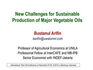 New Challenges for Sustainable
Production of Major Vegetable Oils
Bustanul Arifin
barifin@uwalumni.com
Professor of Agricultural Economics at UNILA
Professorial Fellow at InterCAFE and MB-IPB
Senior Economist with INDEF-Jakarta
International Palm Oil Conference on November 27-28 of 2013, in Bandung, Indonesia

 