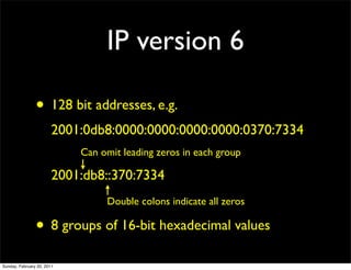 IP version 6

                • 128 bit addresses, e.g.
                        2001:0db8:0000:0000:0000:0000:0370:7334
                            Can omit leading zeros in each group

                        2001:db8::370:7334
                                 Double colons indicate all zeros

                • 8 groups of 16-bit hexadecimal values
Sunday, February 20, 2011
 