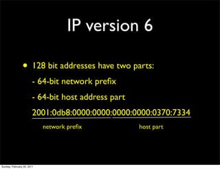 IP version 6

                • 128 bit addresses have two parts:
                        - 64-bit network preﬁx
                        - 64-bit host address part
                        2001:0db8:0000:0000:0000:0000:0370:7334
                            network preﬁx            host part




Sunday, February 20, 2011
 