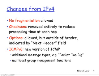 Changes from IPv4

          • No fragmentation allowed
          • Checksum: removed entirely to reduce
              processing time at each hop
          • Options: allowed, but outside of header,
              indicated by “Next Header” field
          • ICMPv6: new version of ICMP
                • additional message types, e.g. “Packet Too Big”
                • multicast group management functions

                                                            Network Layer   4-

Sunday, February 20, 2011
 