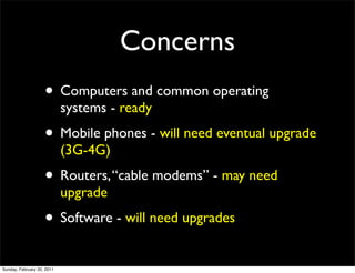 Concerns
                    • Computers and common operating
                            systems - ready
                    • Mobile phones - will need eventual upgrade
                            (3G-4G)
                    • Routers, “cable modems” - may need
                            upgrade
                    • Software - will need upgrades
Sunday, February 20, 2011
 
