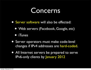 Concerns
                    • Server software will also be effected:
                     • Web servers (Facebook, Google, etc)
                     • iTunes
                    • Server operators must make code-level
                            changes if IPv4 addresses are hard-coded.
                    • All Internet servers be prepared to serve
                            IPv6-only clients by January 2012


Sunday, February 20, 2011
 