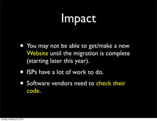 Impact

                    • You may not be able to get/make a new
                            Website until the migration is complete
                            (starting later this year).
                    • ISPs have a lot of work to do.
                    • Software vendors need to check their
                            code.



Sunday, February 20, 2011
 