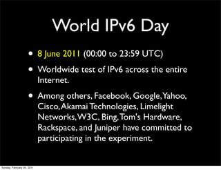 World IPv6 Day
                    • 8 June 2011 (00:00 to 23:59 UTC)
                    • Worldwide test of IPv6 across the entire
                            Internet.
                    • Among others, Facebook, Google,Yahoo,
                            Cisco, Akamai Technologies, Limelight
                            Networks, W3C, Bing, Tom's Hardware,
                            Rackspace, and Juniper have committed to
                            participating in the experiment.


Sunday, February 20, 2011
 