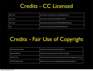 Credits - CC Licensed
               Matrix Code                     http://www.ﬂickr.com/photos/trinity-of-one/20562069/sizes/o/


               Soccer balls                    http://www.ﬂickr.com/photos/shibuya246/3709172817/


               Sand dunes                      http://www.ﬂickr.com/photos/79721788@N00/5282834545/sizes/l/


               Stars                           http://www.ﬂickr.com/photos/odalaigh/1482685365/sizes/l/




                Credits - Fair Use of Copyright
                 Death of the Music Industry   http://www.ﬂickr.com/photos/edcotton/5448870273/


                 Ipocalpyse deﬁnitions         http://www.urbandictionary.com/deﬁne.php?term=iPocalypse


                 IPv6/IPv4 tunnel              http://www.networkworld.com/subnets/cisco/chapters/158720181X/graphics/17ﬁg11.jpg


                 IPv4/IPv6 datagram slides     Modiﬁed from Kurose and Ross, http://wps.aw.com/aw_kurose_network_4/




Sunday, February 20, 2011
 