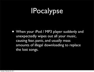 IPocalypse

                    • When your iPod / MP3 player suddenly and
                            unexpectedly wipes out all your music,
                            causing fear, panic, and usually mass
                            amounts of illegal downloading to replace
                            the lost songs.




Sunday, February 20, 2011
 