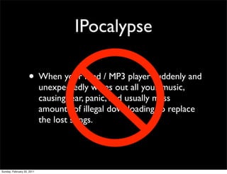 IPocalypse

                    • When your iPod / MP3 player suddenly and
                            unexpectedly wipes out all your music,
                            causing fear, panic, and usually mass
                            amounts of illegal downloading to replace
                            the lost songs.




Sunday, February 20, 2011
 