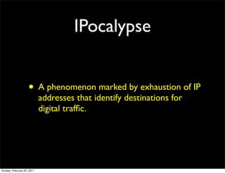IPocalypse


                    • A phenomenon marked by exhaustion of IP
                            addresses that identify destinations for
                            digital trafﬁc.




Sunday, February 20, 2011
 