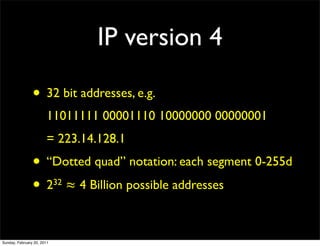IP version 4

                • 32 bit addresses, e.g.
                        11011111 00001110 10000000 00000001
                        = 223.14.128.1
                • “Dotted quad” notation: each segment 0-255d
                • 2 ≈ 4 Billion possible addresses
                            32




Sunday, February 20, 2011
 