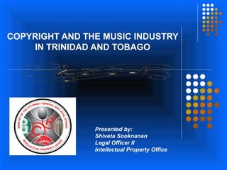 COPYRIGHT AND THE MUSIC INDUSTRY
IN TRINIDAD AND TOBAGO
Presented by:
Shiveta Sooknanan
Legal Officer II
Intellectual Property Office
 
