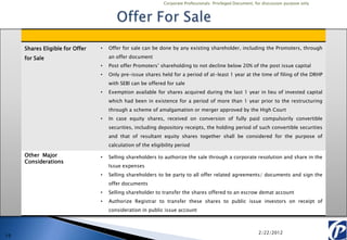 Corporate Professionals: Privileged Document, for discussion purpose only




     Shares Eligible for Offer   •   Offer for sale can be done by any existing shareholder, including the Promoters, through

     for Sale                        an offer document
                                 •   Post offer Promoters’ shareholding to not decline below 20% of the post issue capital
                                 •   Only pre-issue shares held for a period of at-least 1 year at the time of filing of the DRHP
                                     with SEBI can be offered for sale
                                 •   Exemption available for shares acquired during the last 1 year in lieu of invested capital
                                     which had been in existence for a period of more than 1 year prior to the restructuring
                                     through a scheme of amalgamation or merger approved by the High Court
                                 •   In case equity shares, received on conversion of fully paid compulsorily convertible
                                     securities, including depository receipts, the holding period of such convertible securities
                                     and that of resultant equity shares together shall be considered for the purpose of
                                     calculation of the eligibility period

     Other Major                 •   Selling shareholders to authorize the sale through a corporate resolution and share in the
     Considerations
                                     Issue expenses
                                 •   Selling shareholders to be party to all offer related agreements/ documents and sign the
                                     offer documents
                                 •   Selling shareholder to transfer the shares offered to an escrow demat account
                                 •   Authorize Registrar to transfer these shares to public issue investors on receipt of
                                     consideration in public issue account



                                                                                                             2/22/2012
19
 