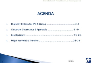 Corporate Professionals: Privileged Document, for discussion purpose only




                               AGENDA

    1.   Eligibility Criteria for IPO & Listing …………………………………. 3-7

    2.   Corporate Governance & Approvals ……………….……………… 8-14

    3.   Key Decisions ………………………………………………………….. 15-23

    4.   Major Activities & Timeline ………………………………………… 24-28




                                                                                  2/22/2012
2
 