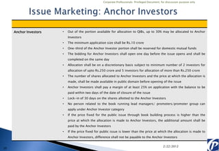 Corporate Professionals: Privileged Document, for discussion purpose only




     Anchor Investors   •   Out of the portion available for allocation to QIBs, up to 30% may be allocated to Anchor
                            Investors
                        •   The minimum application size shall be Rs.10 crore
                        •   One-third of the Anchor Investor portion shall be reserved for domestic mutual funds
                        •   The bidding for Anchor Investors shall open one day before the issue opens and shall be
                            completed on the same day
                        •   Allocation shall be on a discretionary basis subject to minimum number of 2 investors for
                            allocation of upto Rs.250 crore and 5 investors for allocation of more than Rs.250 crore
                        •   The number of shares allocated to Anchor Investors and the price at which the allocation is
                            made, shall be made available in public domain before opening of the issue
                        •   Anchor Investors shall pay a margin of at least 25% on application with the balance to be
                            paid within two days of the date of closure of the issue
                        •   Lock-in of 30 days on the shares allotted to the Anchor Investors
                        •   No person related to the book running lead managers/ promoters/promoter group can
                            apply under Anchor Investor category
                        •   If the price fixed for the public issue through book building process is higher than the
                            price at which the allocation is made to Anchor Investors, the additional amount shall be
                            paid by the Anchor Investors
                        •   If the price fixed for public issue is lower than the price at which the allocation is made to
                            Anchor Investors, difference shall not be payable to the Anchor Investors

                                                                                                   2/22/2012
20
 
