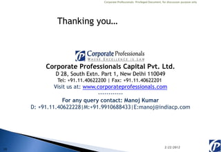 Corporate Professionals: Privileged Document, for discussion purpose only




              Thanking you…



          Corporate Professionals Capital Pvt. Ltd.
             D 28, South Extn. Part 1, New Delhi 110049
              Tel: +91.11.40622200 | Fax: +91.11.40622201
              Visit us at: www.corporateprofessionals.com
                               ------------
                  For any query contact: Manoj Kumar
     D: +91.11.40622228|M:+91.9910688433|E:manoj@indiacp.com




                                                                                2/22/2012
29
 