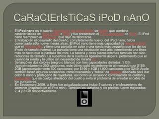 CaRaCtErIsTiCaSiPoDnAnOEl iPod nano es el cuarto reproductor de audio digital de Apple, que combina características del iPodshuffle e iPod y fue presentado el 7 de septiembre de 2005. El iPod nano reemplazó al iPod mini, que dejó de fabricarse.El trabajo en el desarrollo del diseño, completamente nuevo, del iPod nano, había comenzado sólo nueve meses atras. El iPod nano tiene más capacidad de memoria flash que el iPodshuffle, y tiene una pantalla en color y una rueda más pequeña que las de los iPods de tamaño normal. La pantalla tiene una resolución más alta, permitiendo una línea más de texto que la pantalla del mini. La batería y otras piezas internas también han sido reducidas de tamaño. La superficie de la rueda es ligeramente áspera, permitiendo que el usuario la sienta y la utilice sin necesidad de mirarla [1]Se lanzó en dos colores (negro o blanco) con tres capacidades distintas: 1 GB (aproximadamente 250 canciones, este último salió recientemente al mercado) por $159, 2GB (aproximadamente 500 canciones) por $199 y 4GB (1.000 canciones) por $249. Apple también lanzó algunos accesorios, como brazaletes y "tubos" de silicona diseñado para dar color al nano y protegerlo de rayaduras, así como un accesorio combinación de cordón y auriculares que se cuelga alrededor del cuello y evita el problema de enredar el cable de los auriculares.En Septiembre 2006, la línea fue actualizada para incluir 5 colores y enclosamiento de aluminio (inspirado en el iPod mini). También los tamaños y los precios fueron mejorados: 2, 4 y 8 GB respectivamente.