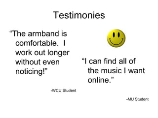Testimonies “ The armband is comfortable.  I work out longer without even noticing!” -WCU Student “ I can find all of the music I want online.” -MU Student 