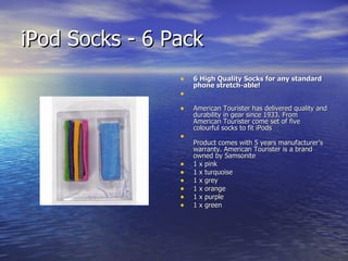 iPod Socks - 6 Pack  6 High Quality Socks for any standard phone stretch-able!  American Tourister has delivered quality and durability in gear since 1933. From American Tourister come set of five colourful socks to fit iPods Product comes with 5 years manufacturer’s warranty. American Tourister is a brand owned by Samsonite 1 x pink 1 x turquoise 1 x grey 1 x orange 1 x purple 1 x green 